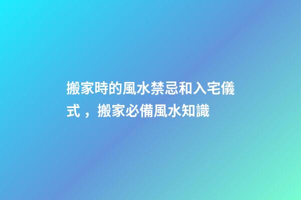 搬家時的風水禁忌和入宅儀式，搬家必備風水知識